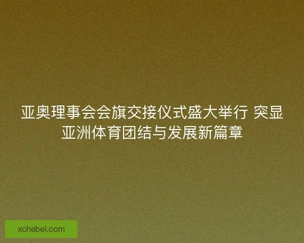 亚奥理事会会旗交接仪式盛大举行 突显亚洲体育团结与发展新篇章
