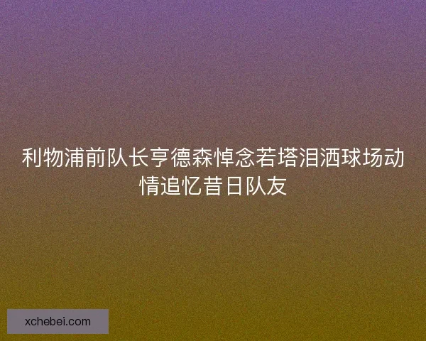 利物浦前队长亨德森悼念若塔泪洒球场动情追忆昔日队友