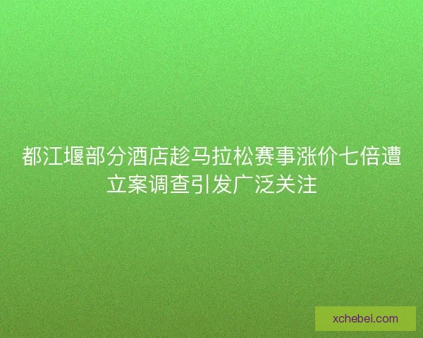 都江堰部分酒店趁马拉松赛事涨价七倍遭立案调查引发广泛关注