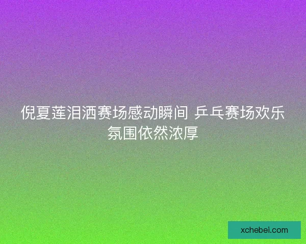 倪夏莲泪洒赛场感动瞬间 乒乓赛场欢乐氛围依然浓厚