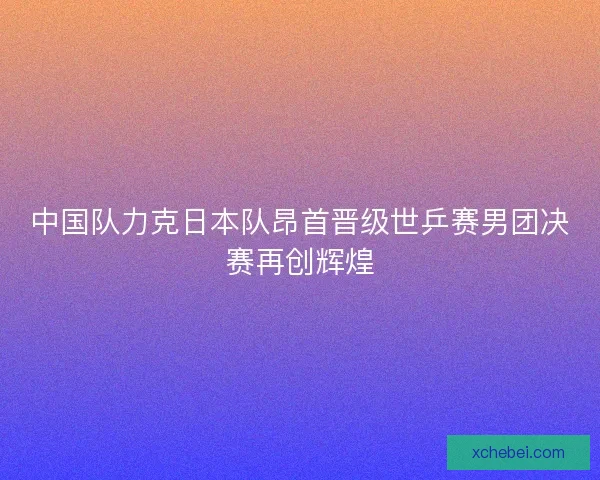 中国队力克日本队昂首晋级世乒赛男团决赛再创辉煌