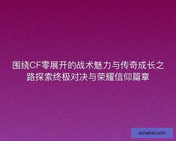 围绕CF零展开的战术魅力与传奇成长之路探索终极对决与荣耀信仰篇章