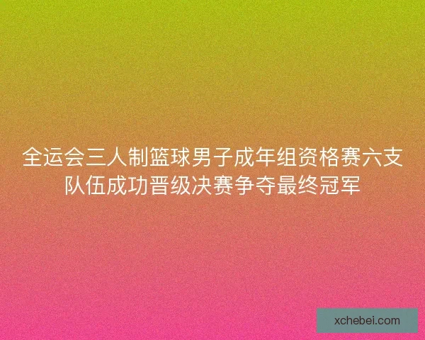 全运会三人制篮球男子成年组资格赛六支队伍成功晋级决赛争夺最终冠军