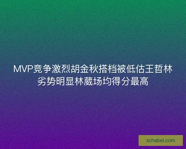 MVP竞争激烈胡金秋搭档被低估王哲林劣势明显林葳场均得分最高