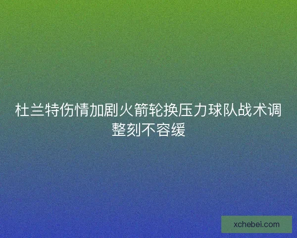 杜兰特伤情加剧火箭轮换压力球队战术调整刻不容缓